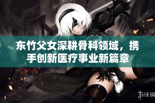 东竹父女深耕骨科领域，携手创新医疗事业新篇章