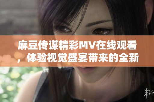 麻豆传谋精彩MV在线观看，体验视觉盛宴带来的全新感受