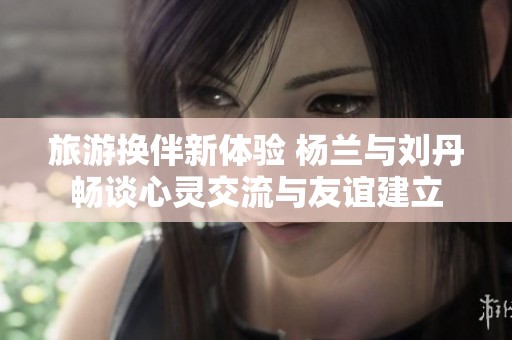 旅游换伴新体验 杨兰与刘丹畅谈心灵交流与友谊建立