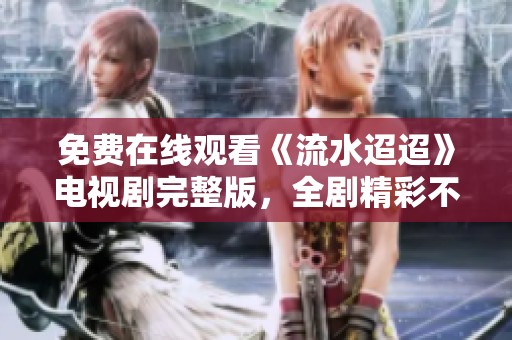 免费在线观看《流水迢迢》电视剧完整版，全剧精彩不容错过