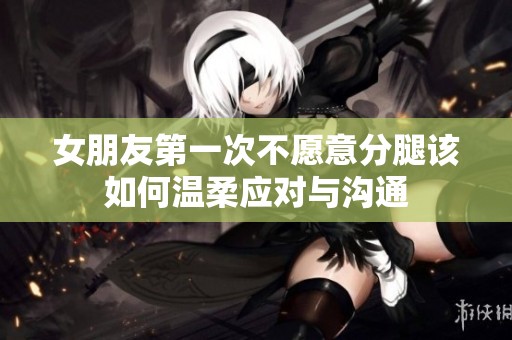 女朋友第一次不愿意分腿该如何温柔应对与沟通