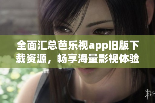 全面汇总芭乐视app旧版下载资源，畅享海量影视体验