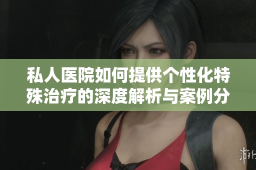 私人医院如何提供个性化特殊治疗的深度解析与案例分享