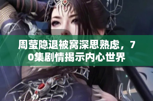周莹隐退被窝深思熟虑，70集剧情揭示内心世界