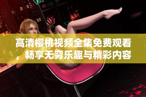 高清樱桃视频全集免费观看，畅享无穷乐趣与精彩内容