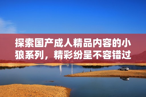 探索国产成人精品内容的小狼系列，精彩纷呈不容错过