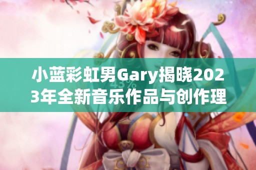 小蓝彩虹男Gary揭晓2023年全新音乐作品与创作理念