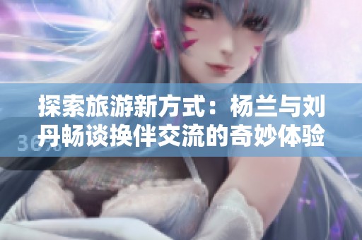探索旅游新方式：杨兰与刘丹畅谈换伴交流的奇妙体验