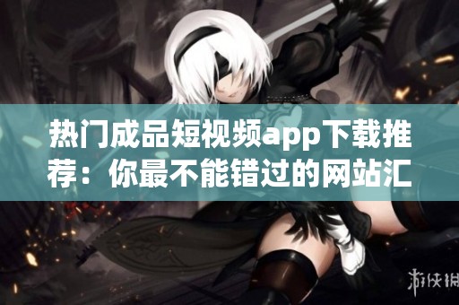 热门成品短视频app下载推荐：你最不能错过的网站汇总