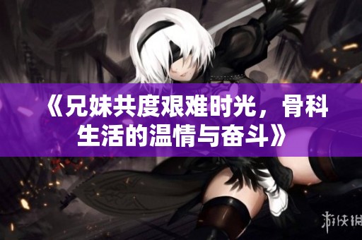 《兄妹共度艰难时光，骨科生活的温情与奋斗》
