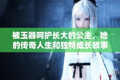 被玉器呵护长大的公主，她的传奇人生和独特成长故事