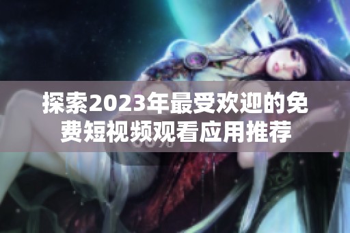 探索2023年最受欢迎的免费短视频观看应用推荐