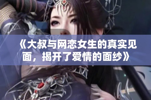 《大叔与网恋女生的真实见面，揭开了爱情的面纱》