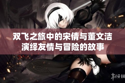双飞之旅中的宋倩与董文洁演绎友情与冒险的故事