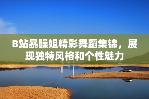 B站暴躁姐精彩舞蹈集锦，展现独特风格和个性魅力
