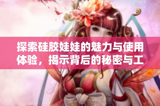 探索硅胶娃娃的魅力与使用体验，揭示背后的秘密与工艺