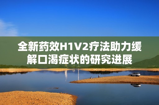 全新药效H1V2疗法助力缓解口渴症状的研究进展