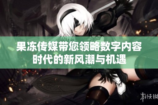 果冻传媒带您领略数字内容时代的新风潮与机遇