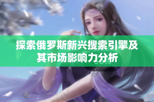 探索俄罗斯新兴搜索引擎及其市场影响力分析