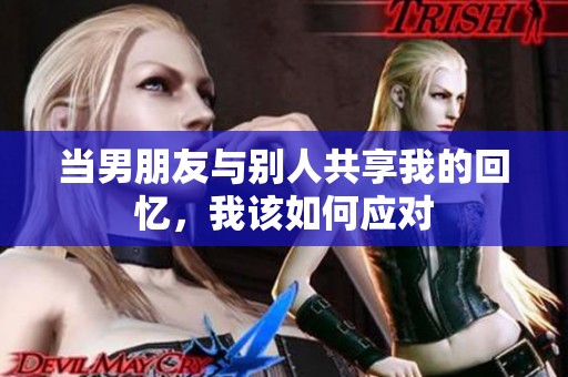 当男朋友与别人共享我的回忆，我该如何应对