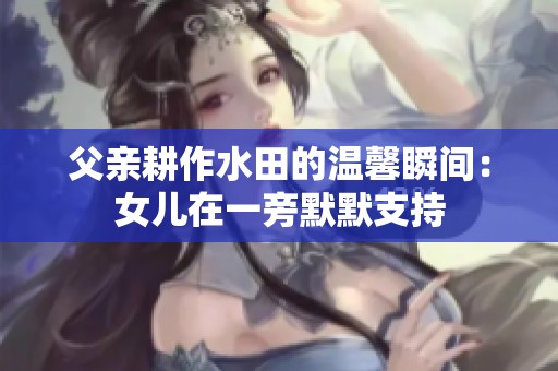父亲耕作水田的温馨瞬间：女儿在一旁默默支持