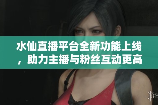水仙直播平台全新功能上线，助力主播与粉丝互动更高效