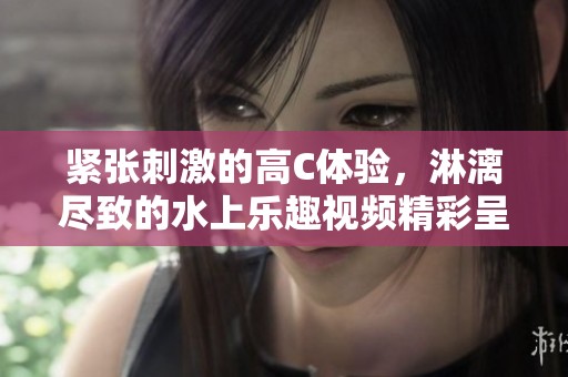 紧张刺激的高C体验，淋漓尽致的水上乐趣视频精彩呈现