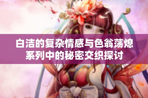 白洁的复杂情感与色翁荡熄系列中的秘密交织探讨