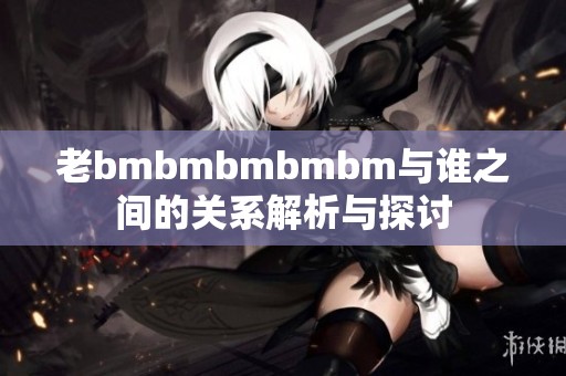 老bmbmbmbmbm与谁之间的关系解析与探讨
