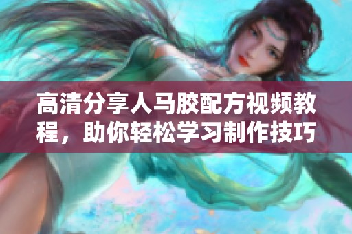高清分享人马胶配方视频教程，助你轻松学习制作技巧