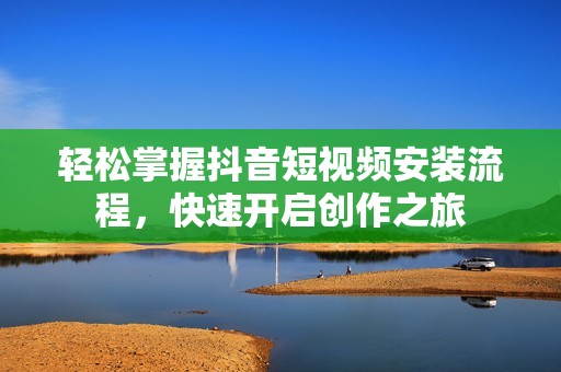 轻松掌握抖音短视频安装流程，快速开启创作之旅