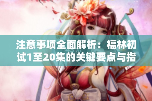 注意事项全面解析：福林初试1至20集的关键要点与指导