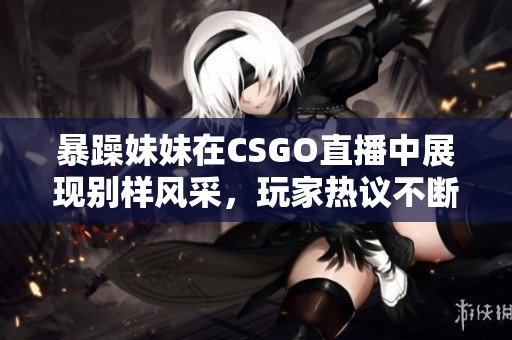 暴躁妹妹在CSGO直播中展现别样风采，玩家热议不断