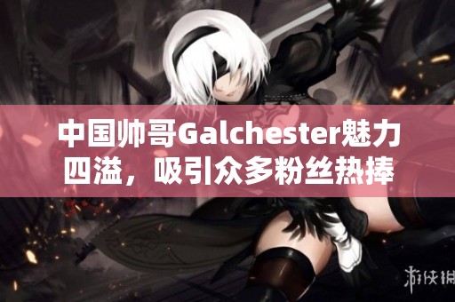 中国帅哥Galchester魅力四溢，吸引众多粉丝热捧