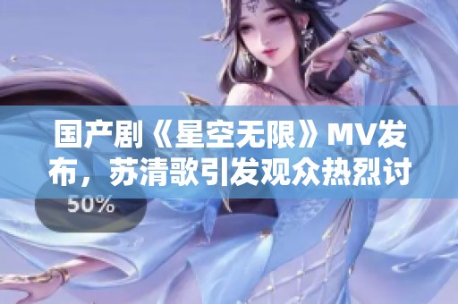 国产剧《星空无限》MV发布，苏清歌引发观众热烈讨论