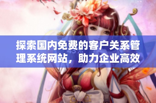 探索国内免费的客户关系管理系统网站，助力企业高效运营
