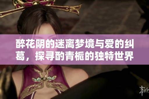 醉花阴的迷离梦境与爱的纠葛，探寻酌青栀的独特世界
