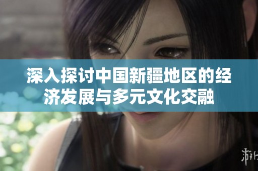 深入探讨中国新疆地区的经济发展与多元文化交融