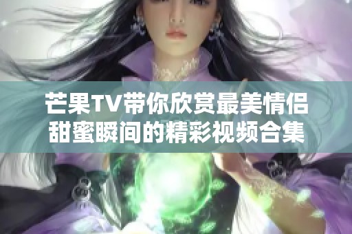 芒果TV带你欣赏最美情侣甜蜜瞬间的精彩视频合集