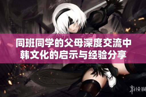 同班同学的父母深度交流中韩文化的启示与经验分享