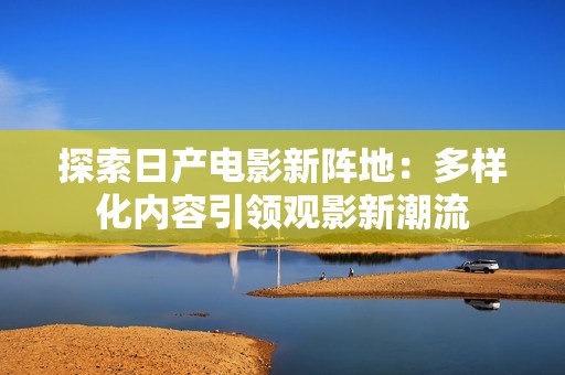 探索日产电影新阵地：多样化内容引领观影新潮流