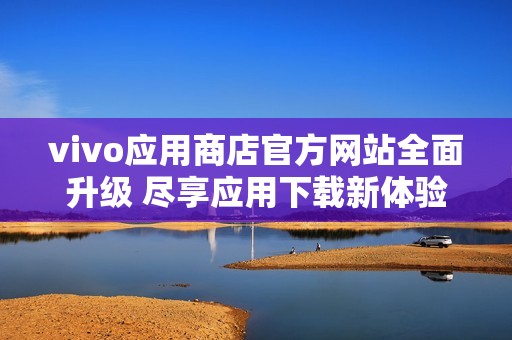 vivo应用商店官方网站全面升级 尽享应用下载新体验
