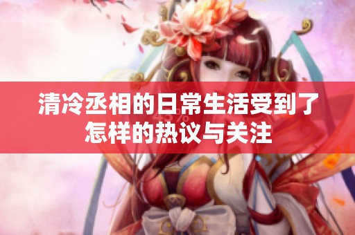 清冷丞相的日常生活受到了怎样的热议与关注