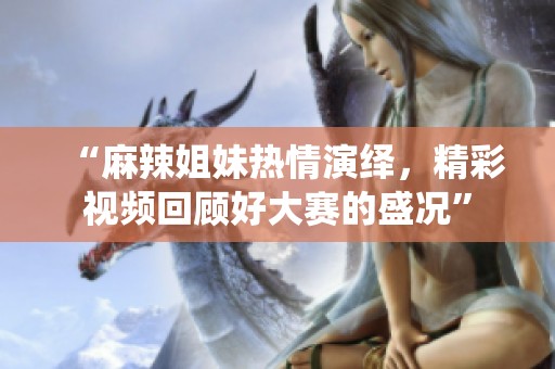 “麻辣姐妹热情演绎，精彩视频回顾好大赛的盛况”