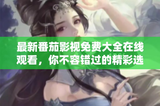 最新番茄影视免费大全在线观看，你不容错过的精彩选择