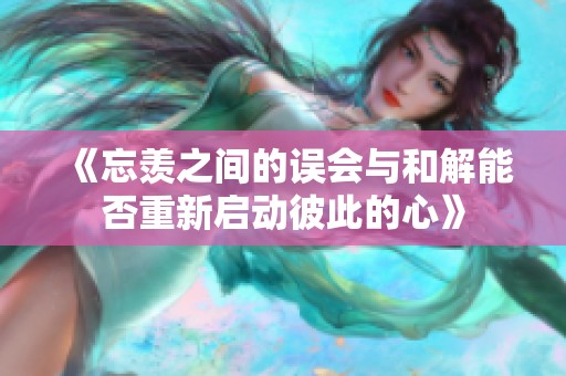 《忘羡之间的误会与和解能否重新启动彼此的心》