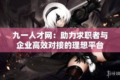 九一人才网：助力求职者与企业高效对接的理想平台