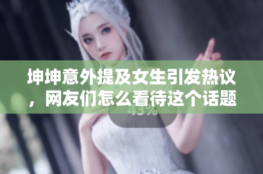 坤坤意外提及女生引发热议，网友们怎么看待这个话题