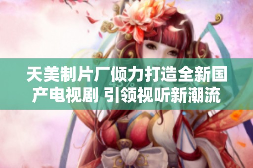 天美制片厂倾力打造全新国产电视剧 引领视听新潮流