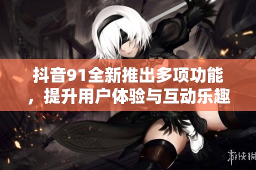 抖音91全新推出多项功能，提升用户体验与互动乐趣
